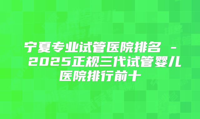 宁夏专业试管医院排名 - 2025正规三代试管婴儿医院排行前十
