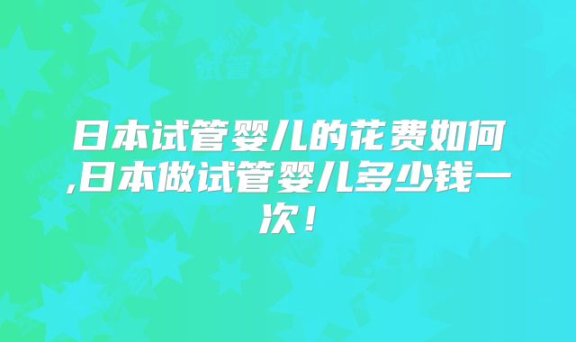 日本试管婴儿的花费如何,日本做试管婴儿多少钱一次!