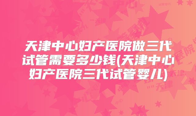 天津中心妇产医院做三代试管需要多少钱(天津中心妇产医院三代试管婴儿)