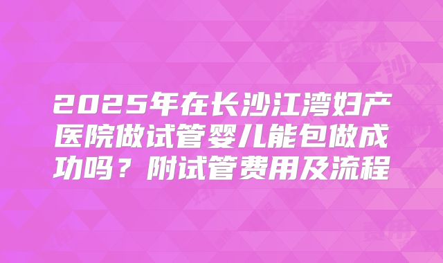 2025年在长沙江湾妇产医院做试管婴儿能包做成功吗?附试管费用及流程