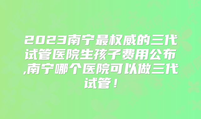 2023南宁最权威的三代试管医院生孩子费用公布,南宁哪个医院可以做三代试管！