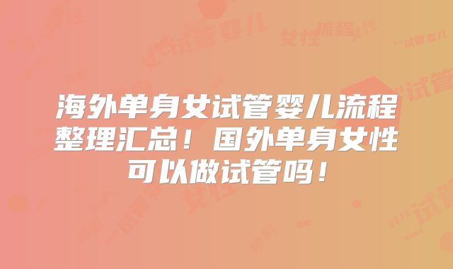 海外单身女试管婴儿流程整理汇总！国外单身女性可以做试管吗！