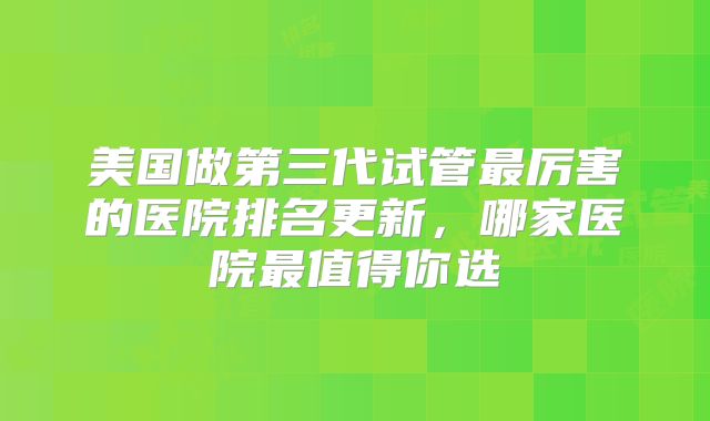 美国做第三代试管最厉害的医院排名更新，哪家医院最值得你选