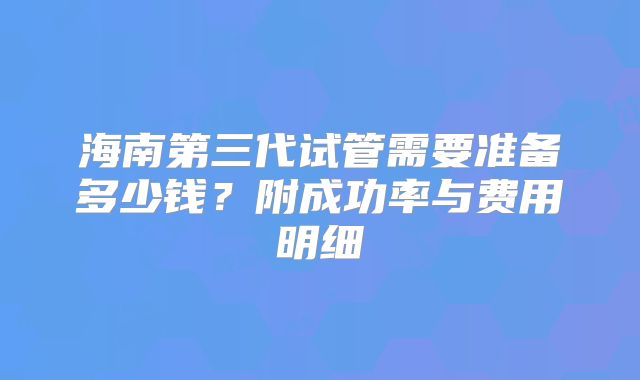 海南第三代试管需要准备多少钱？附成功率与费用明细