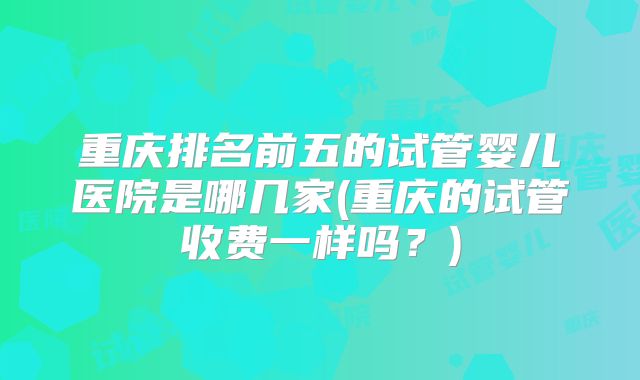 重庆排名前五的试管婴儿医院是哪几家(重庆的试管收费一样吗?)