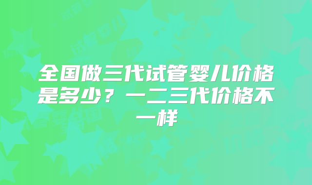 全国做三代试管婴儿价格是多少？一二三代价格不一样