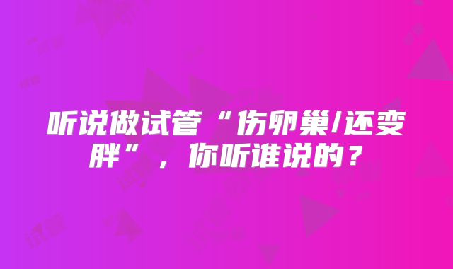 听说做试管“伤卵巢/还变胖”,你听谁说的?