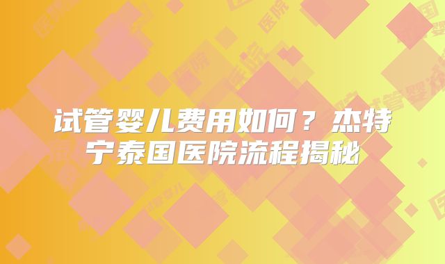 试管婴儿费用如何？杰特宁泰国医院流程揭秘