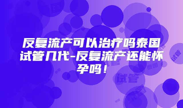 反复流产可以治疗吗泰国试管几代-反复流产还能怀孕吗!