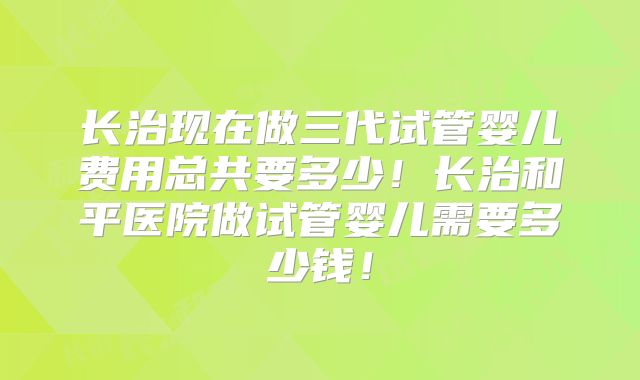 长治现在做三代试管婴儿费用总共要多少！长治和平医院做试管婴儿需要多少钱！
