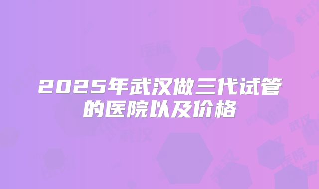 2025年武汉做三代试管的医院以及价格