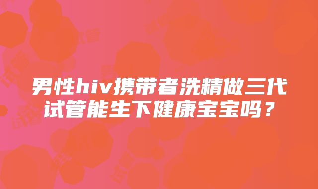 男性hiv携带者洗精做三代试管能生下健康宝宝吗？