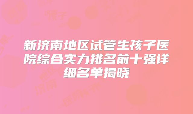 新济南地区试管生孩子医院综合实力排名前十强详细名单揭晓