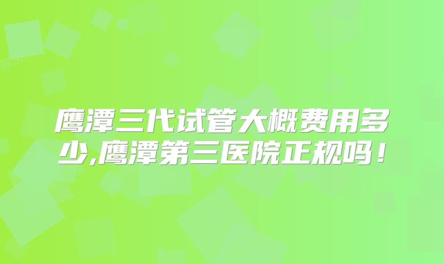 鹰潭三代试管大概费用多少,鹰潭第三医院正规吗！