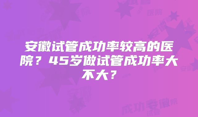 安徽试管成功率较高的医院？45岁做试管成功率大不大？