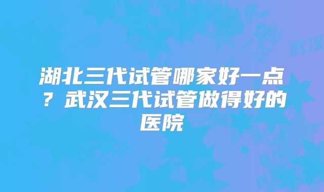湖北三代试管哪家好一点？武汉三代试管做得好的医院