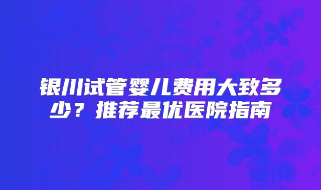 银川试管婴儿费用大致多少？推荐最优医院指南