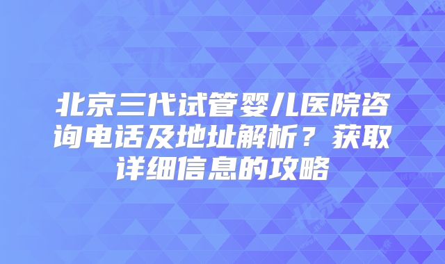 北京三代试管婴儿医院咨询电话及地址解析？获取详细信息的攻略