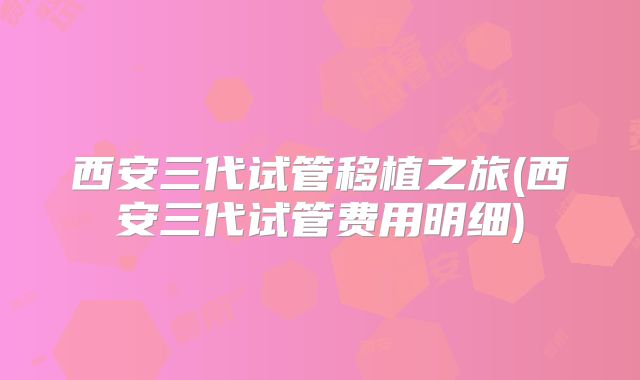 西安三代试管移植之旅(西安三代试管费用明细)