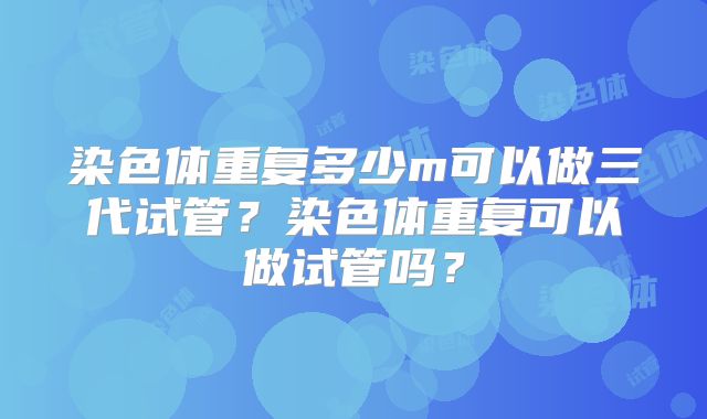 染色体重复多少m可以做三代试管？染色体重复可以做试管吗？