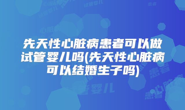 先天性心脏病患者可以做试管婴儿吗(先天性心脏病可以结婚生子吗)