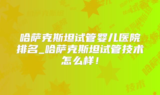 哈萨克斯坦试管婴儿医院排名_哈萨克斯坦试管技术怎么样！