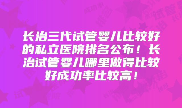 长治三代试管婴儿比较好的私立医院排名公布！长治试管婴儿哪里做得比较好成功率比较高！