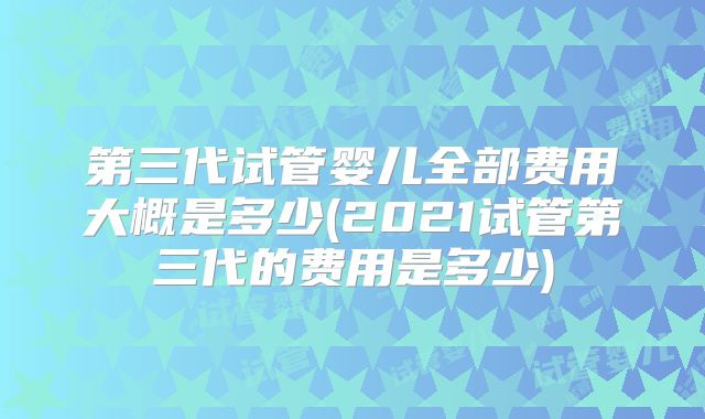 第三代试管婴儿全部费用大概是多少(2021试管第三代的费用是多少)