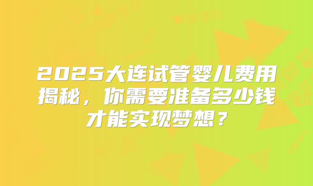 2025大连试管婴儿费用揭秘,你需要准备多少钱才能实现梦想?