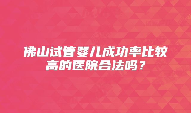 佛山试管婴儿成功率比较高的医院合法吗？