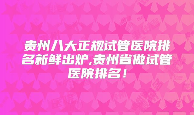 贵州八大正规试管医院排名新鲜出炉,贵州省做试管医院排名！