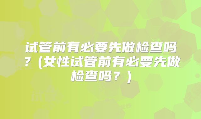 试管前有必要先做检查吗？(女性试管前有必要先做检查吗？)