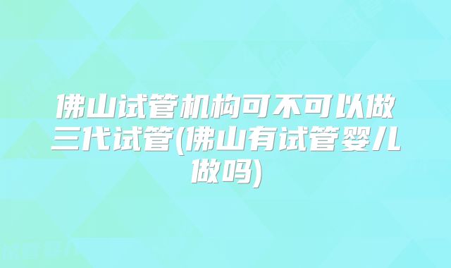 佛山试管机构可不可以做三代试管(佛山有试管婴儿做吗)