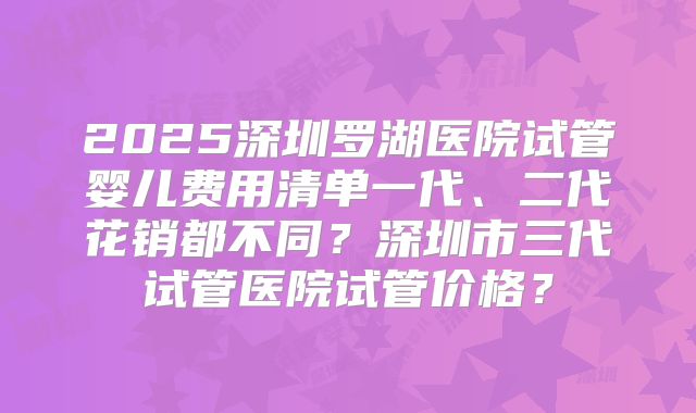 2025深圳罗湖医院试管婴儿费用清单一代、二代花销都不同？深圳市三代试管医院试管价格？