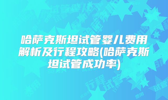 哈萨克斯坦试管婴儿费用解析及行程攻略(哈萨克斯坦试管成功率)