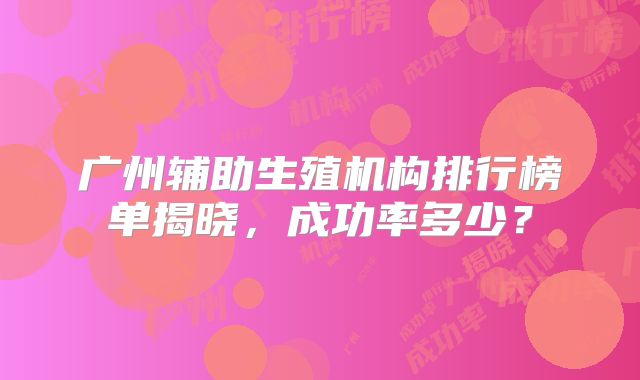 广州辅助生殖机构排行榜单揭晓,成功率多少?
