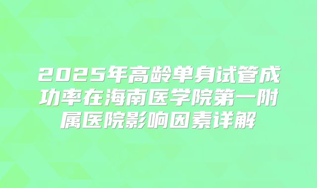 2025年高龄单身试管成功率在海南医学院第一附属医院影响因素详解