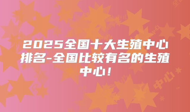 2025全国十大生殖中心排名-全国比较有名的生殖中心！