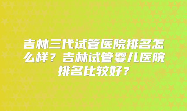 吉林三代试管医院排名怎么样？吉林试管婴儿医院排名比较好？