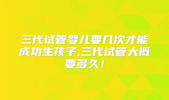 三代试管婴儿要几次才能成功生孩子,三代试管大概要多久！