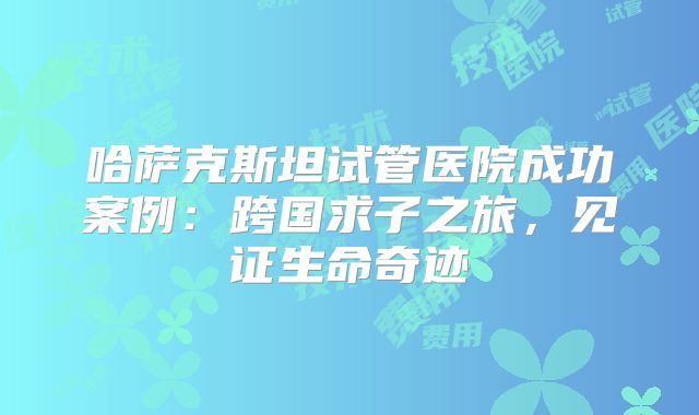 哈萨克斯坦试管医院成功案例:跨国求子之旅,见证生命奇迹