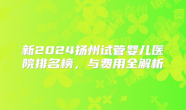 新2024扬州试管婴儿医院排名榜，与费用全解析