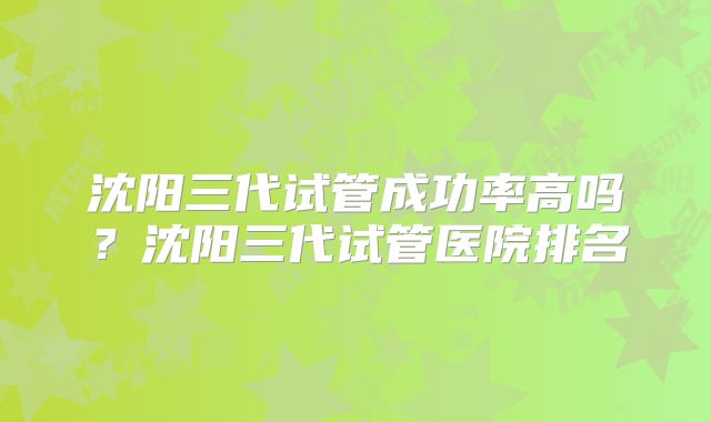 沈阳三代试管成功率高吗？沈阳三代试管医院排名