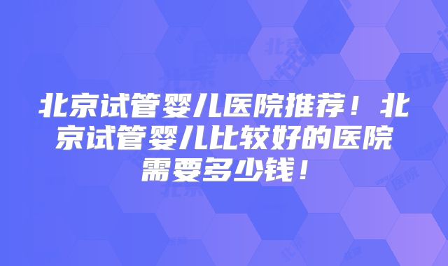 北京试管婴儿医院推荐！北京试管婴儿比较好的医院需要多少钱！