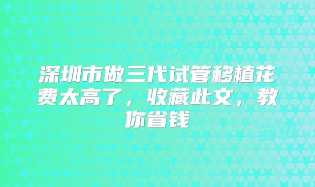 深圳市做三代试管移植花费太高了，收藏此文，教你省钱
