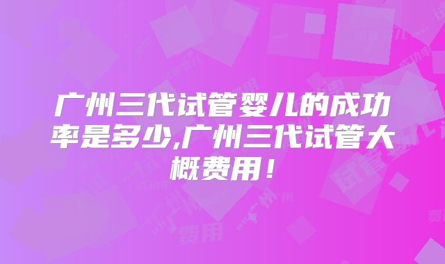 广州三代试管婴儿的成功率是多少,广州三代试管大概费用!