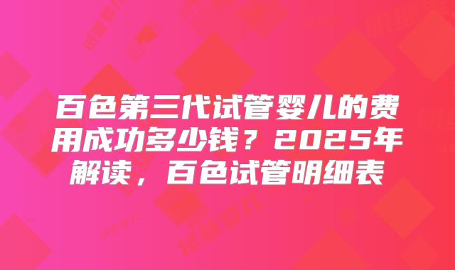 百色第三代试管婴儿的费用成功多少钱？2025年解读，百色试管明细表
