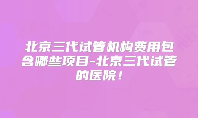 北京三代试管机构费用包含哪些项目-北京三代试管的医院!