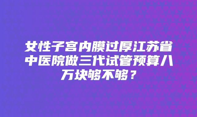 女性子宫内膜过厚江苏省中医院做三代试管预算八万块够不够?