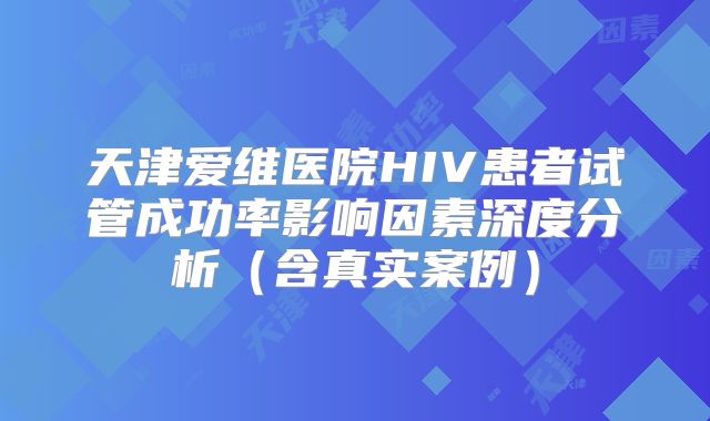 天津爱维医院HIV患者试管成功率影响因素深度分析（含真实案例）